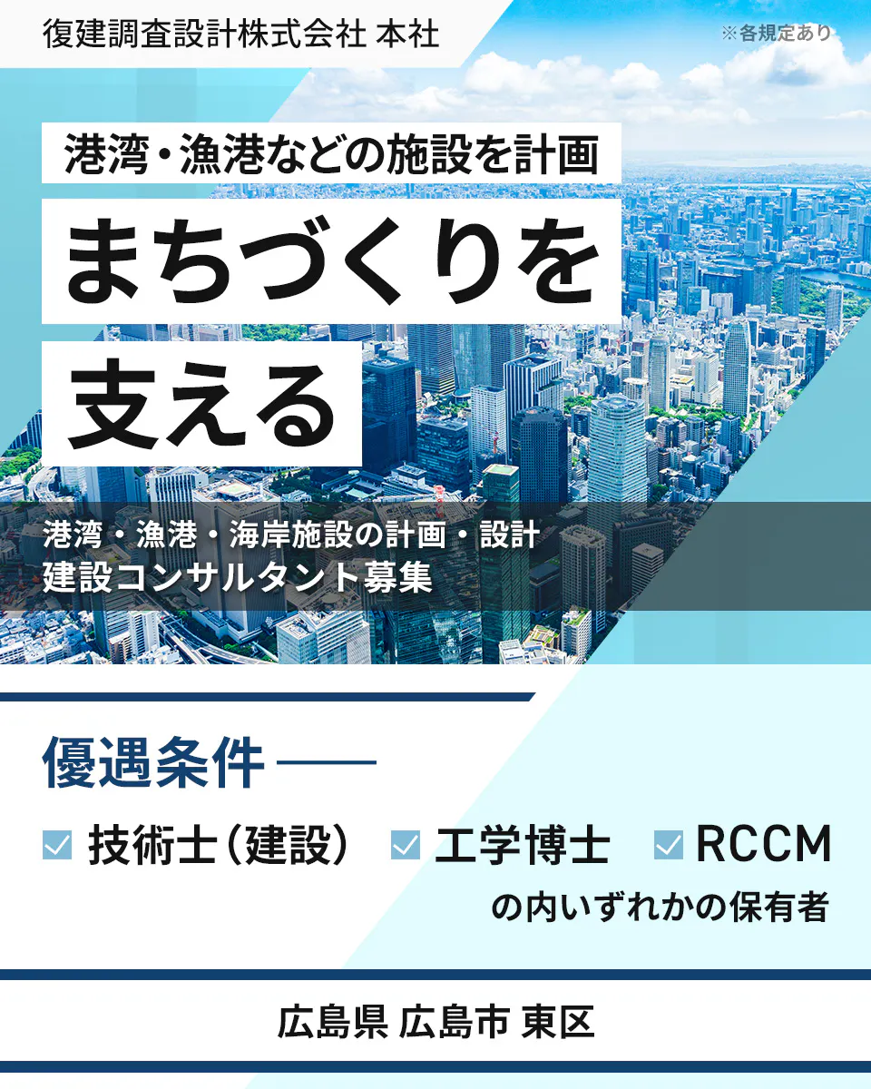 復建調査設計株式会社 本社 ※各規定あり 港湾・漁港などの施設を計画 まちづくりを 支える 港湾・漁港・海岸施設の計画・設計 建設コンサルタント募集 優遇条件 技術士(建設) 工学博士 RCCM の内いずれかの保有者 広島県広島市東区