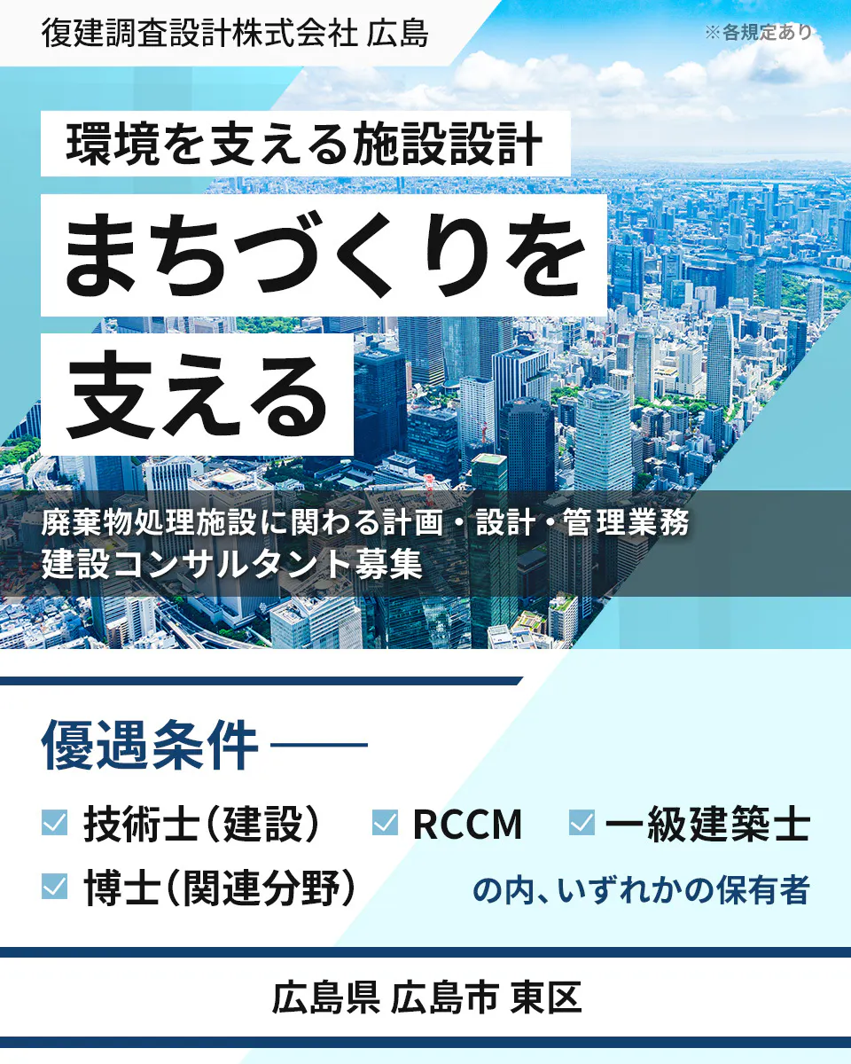 復建調査設計株式会社 広島 ※各規定あり 環境を支える施設設計 まちづくりを 支える 廃棄物処理施設に関わる計画・設計・管理業務 建設コンサルタント募集 優遇条件 技術士(建設) RCCM 一級建築士 博士(関連分野) の内、いずれかの保有者 広島県 広島市 東区