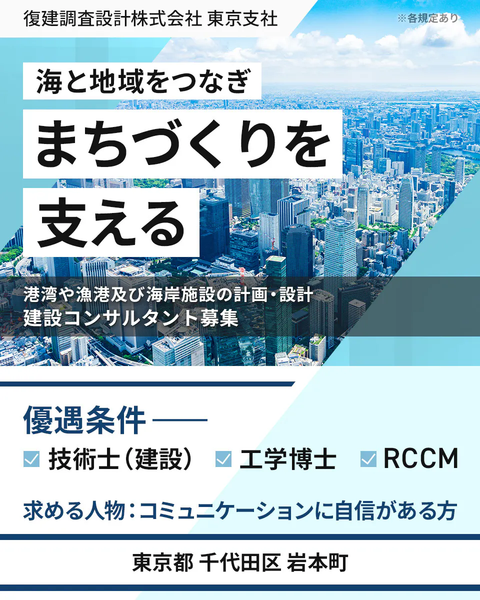 復建調査設計株式会社 東京支社 ※各規定あり 海と地域をつなぎ まちづくりを 支える 港湾や漁港及び海岸施設の計画・設計 建設コンサルタント募集 優遇条件 技術士(建設) 工学博士 RCCM 求める人物:コミュニケーションに自信がある方 東京都 千代田区 岩本町