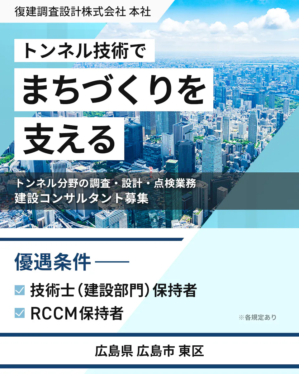 復建調査設計株式会社 本社 トンネル技術で まちづくりを 支える トンネル分野の調査・設計・点検業務 建設コンサルタント募集 優遇条件 ―― 技術士(建設部門)保持者 RCCM保持者 ※各規定あり 広島県 広島市 東区
