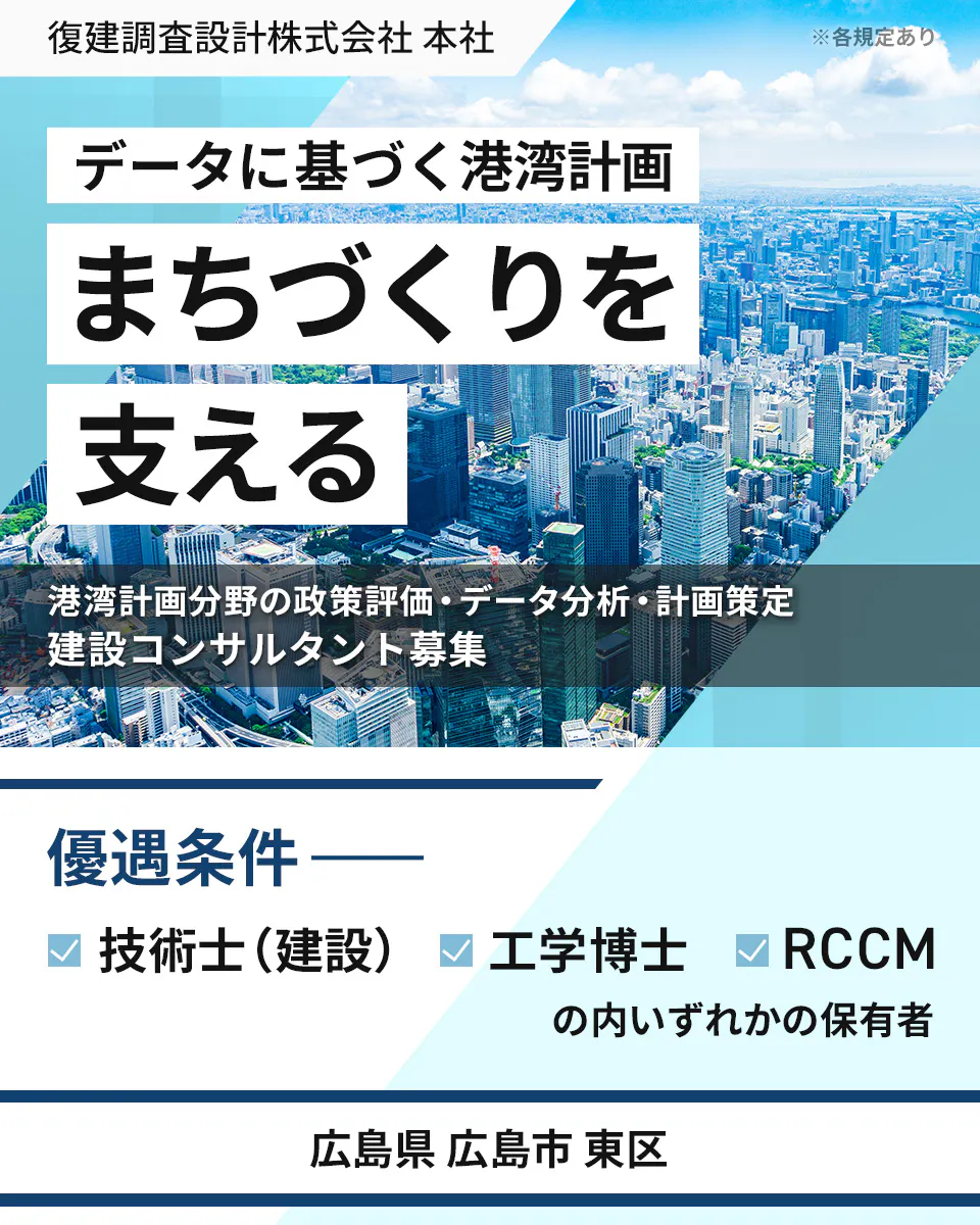 復建調査設計株式会社 本社 ※各規定あり データに基づく港湾計画 まちづくりを 支える 港湾計画分野の政策評価・データ分析・計画策定 建設コンサルタント募集 優遇条件 ―― 技術士(建設) 工学博士 RCCM の内いずれかの保有者 広島県 広島市 東区