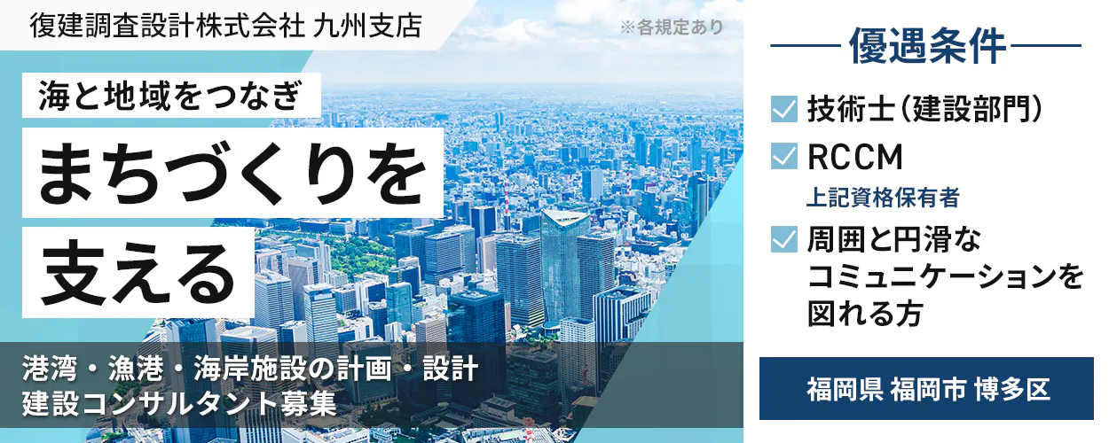 復建調査設計株式会社 九州支店 ※各規定あり ――優遇条件―― 海と地域をつなぎ まちづくりを 支える 技術士(建設部門) RCCM 上記資格保有者 周囲と円滑な コミュニケーションを 図れる方 港湾・漁港・海岸施設の計画・設計 建設コンサルタント募集 福岡県 福岡市 博多区