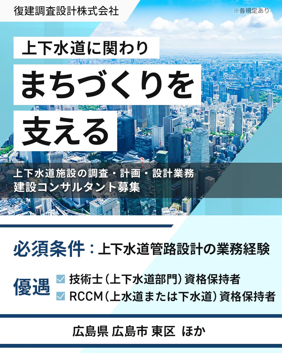 復建調査設計株式会社 ※各規定あり 上下水道に関わり まちづくりを 支える 上下水道施設の調査・計画・設計業務 建設コンサルタント募集 必須条件:上下水道管路設計の業務経験 優遇 技術士(上下水道部門)資格保持者 RCCM(上水道または下水道)資格保持者 広島県 広島市 東区 ほか