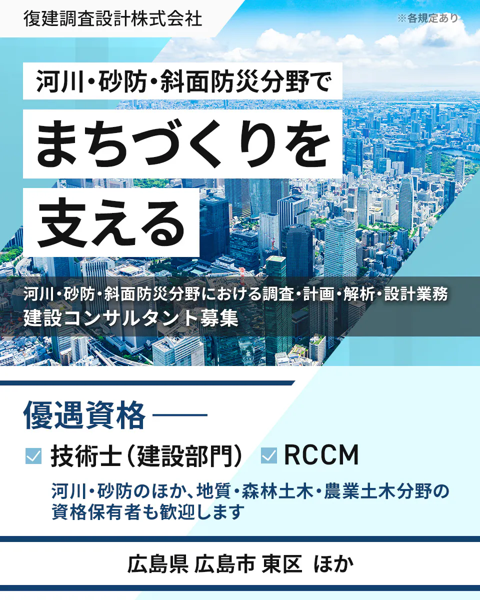 復建調査設計株式会社 ※各規定あり 河川・砂防・斜面防災分野で まちづくりを 支える 河川・砂防・斜面防災分野における調査・計画・解析・設計業務 建設コンサルタント募集 優遇資格 ―― 技術士(建設部門) RCCM 河川・砂防のほか、地質・森林土木・農業土木分野の資格保有者も歓迎します 広島県 広島市 東区 ほか