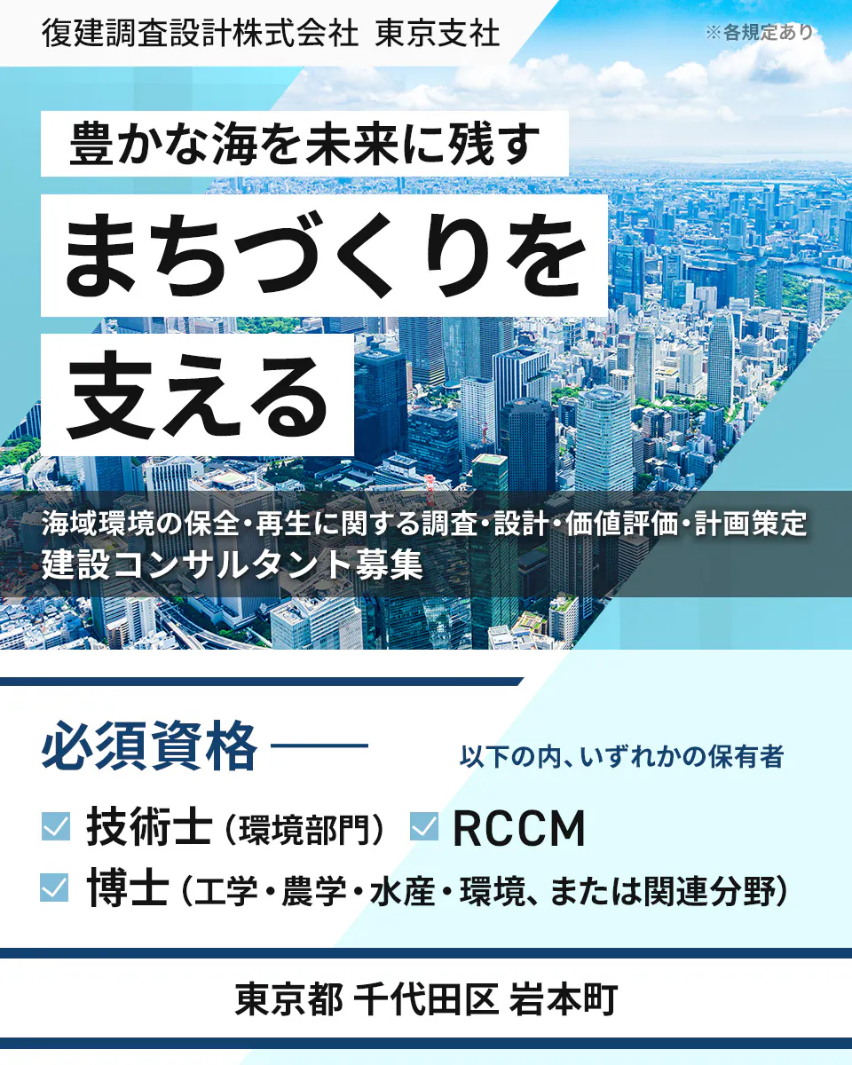 復建調査設計株式会社 東京支社 ※各規定あり 豊かな海を未来に残す まちづくりを 支える 海域環境の保全・再生に関する調査・設計・価値評価・計画策定 建設コンサルタント募集 必須資格 ―― 以下の内、いずれかの保有者 技術士(環境部門) RCCM 博士(工学・農学・水産・環境、または関連分野) 東京都 千代田区 岩本町