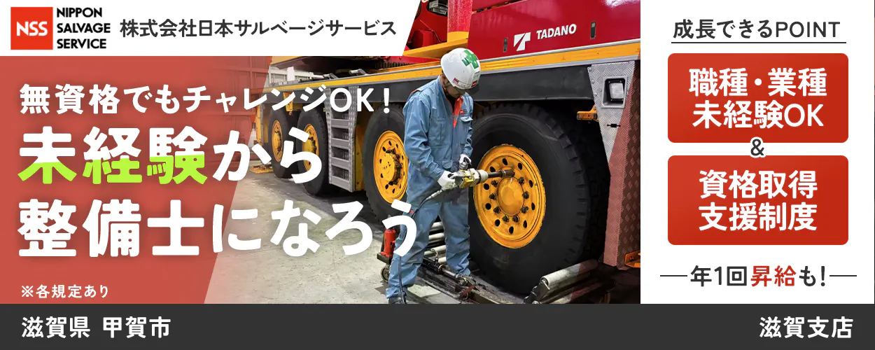 株式会社日本サルベージサービス NSS NIPPON SALVAGE SERVICE 無資格でもチャレンジOK! 未経験から整備士になろう ※各規定あり 成長できるPOINT 職種・業種未経験OK & 資格取得支援制度 ―年1回昇給も!― 滋賀県 甲賀市 滋賀支店