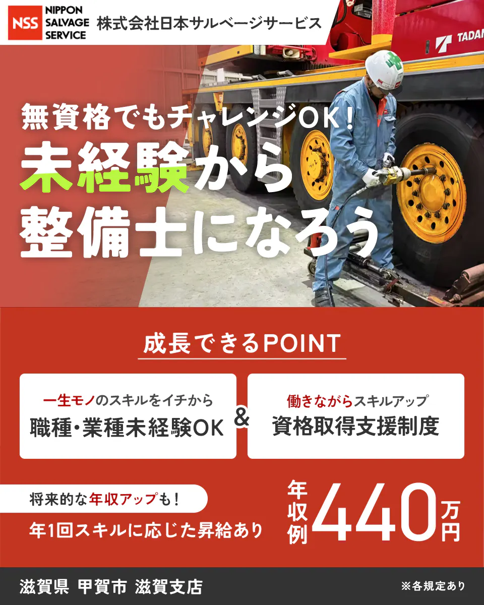 株式会社日本サルベージサービス NSS NIPPON SALVAGE SERVICE 株式会社日本サルベージサービス 無資格でもチャレンジOK！ 未経験から整備士になろう 成長できるPOINT 一生モノのスキルをイチから 職種・業種未経験OK & 働きながらスキルアップ 資格取得支援制度 将来的な年収アップも！ 年1回スキルに応じた昇給あり 年収例 440万円 滋賀県 甲賀市 滋賀支店 ※各規定あり