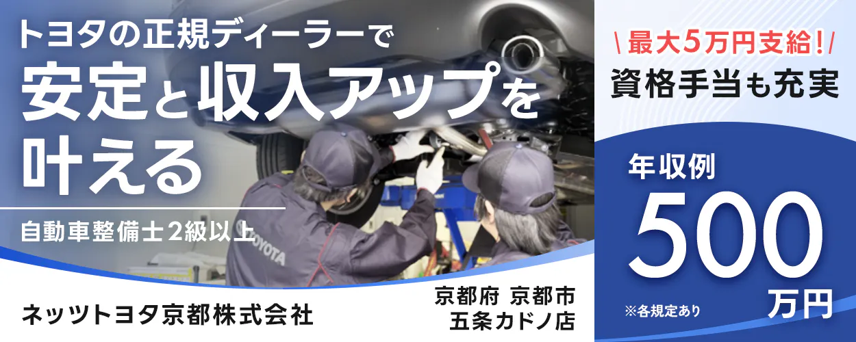 ネッツトヨタ京都株式会社　　 ※各規定あり　 トヨタの正規ディーラーで 安定と収入アップを 叶える　 自動車整備士2級以上 　年収例 500万円 　最大5万円支給! 　京都府 京都市　 五条カドノ店