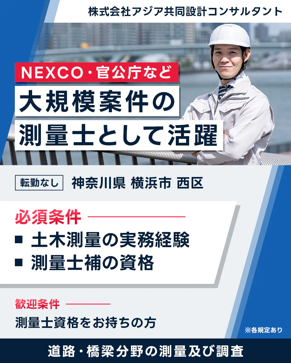 株式会社アジア共同設計コンサルタント NEXCO・官公庁など 大規模案件の 測量士として活躍 転勤なし 神奈川県 横浜市 西区 必須条件 土木測量の実務経験 測量士補の資格 歓迎条件 測量士資格をお持ちの方 ※各規定あり 道路・橋梁分野の測量及び調査