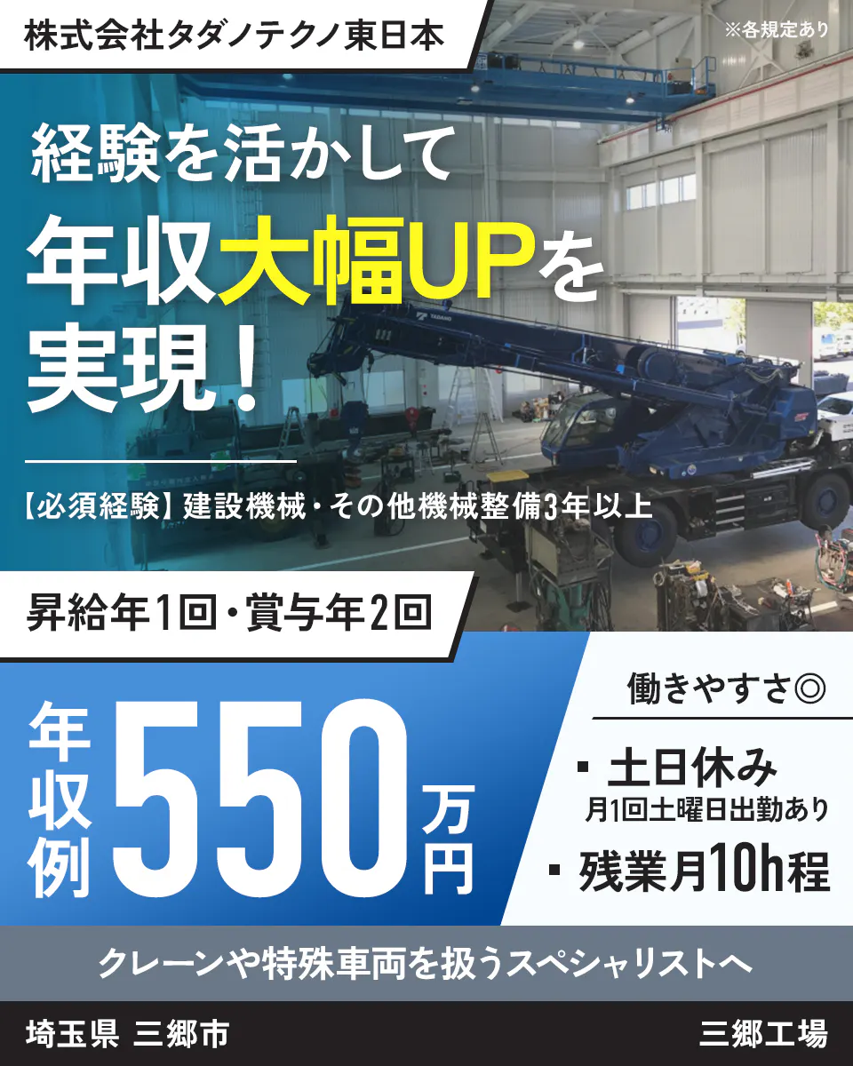 株式会社タダノテクノ東日本 ※各規定あり 経験を活かして 年収大幅UPを 実現！ 【必須経験】 建設機械・その他機械整備3年以上 昇給年1回・賞与年2回 年収例 550万円 働きやすさ◎ ・ 土日休み 月1回土曜日出勤あり ・ 残業月10h程 クレーンや特殊車両を扱うスペシャリストへ 埼玉県 三郷市 三郷工場