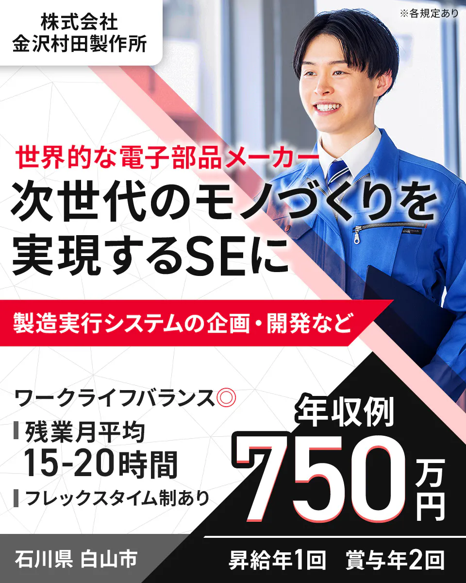 株式会社 金沢村田製作所 ※各規定あり 世界的な電子部品メーカー 次世代のモノづくりを 実現するSEに 製造実行システムの企画・開発など ワークライフバランス◎ 残業月平均 15-20時間 フレックスタイム制あり 年収例 750万円 石川県 白山市 昇給年1回 賞与年2回