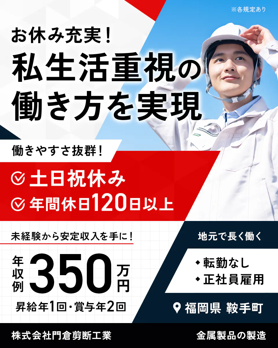 門倉剪断工業 ※各規定あり お休み充実! 私生活重視の 働き方を実現 働きやすさ抜群! 土日祝休み 年間休日120日以上 未経験から安定収入を手に! 地元で長く働く 年収例 350万円 転勤なし 正社員雇用 昇給年1回・賞与年2回 福岡県 鞍手町 株式会社門倉剪断工業 金属製品の製造