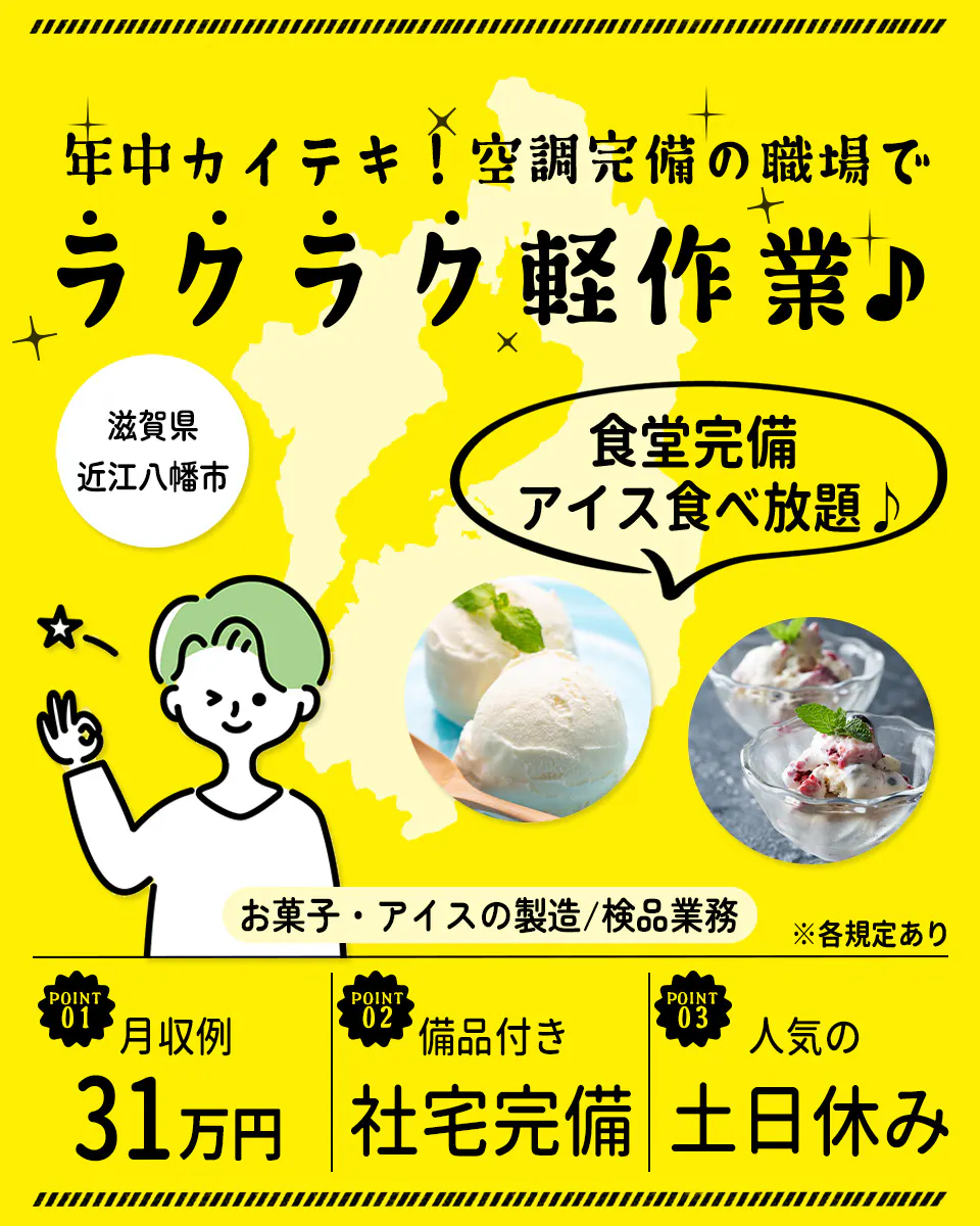 年中カイテキ!空調完備の職場で ラクラク軽作業♪ 滋賀県 近江八幡市 食堂完備 アイス食べ放題♪ お菓子・アイスの製造/検品業務 ※各規定あり POINT 01 月収例 31 万円 POINT 02 備品付き 社宅完備 POINT 03 人気の 土日休み