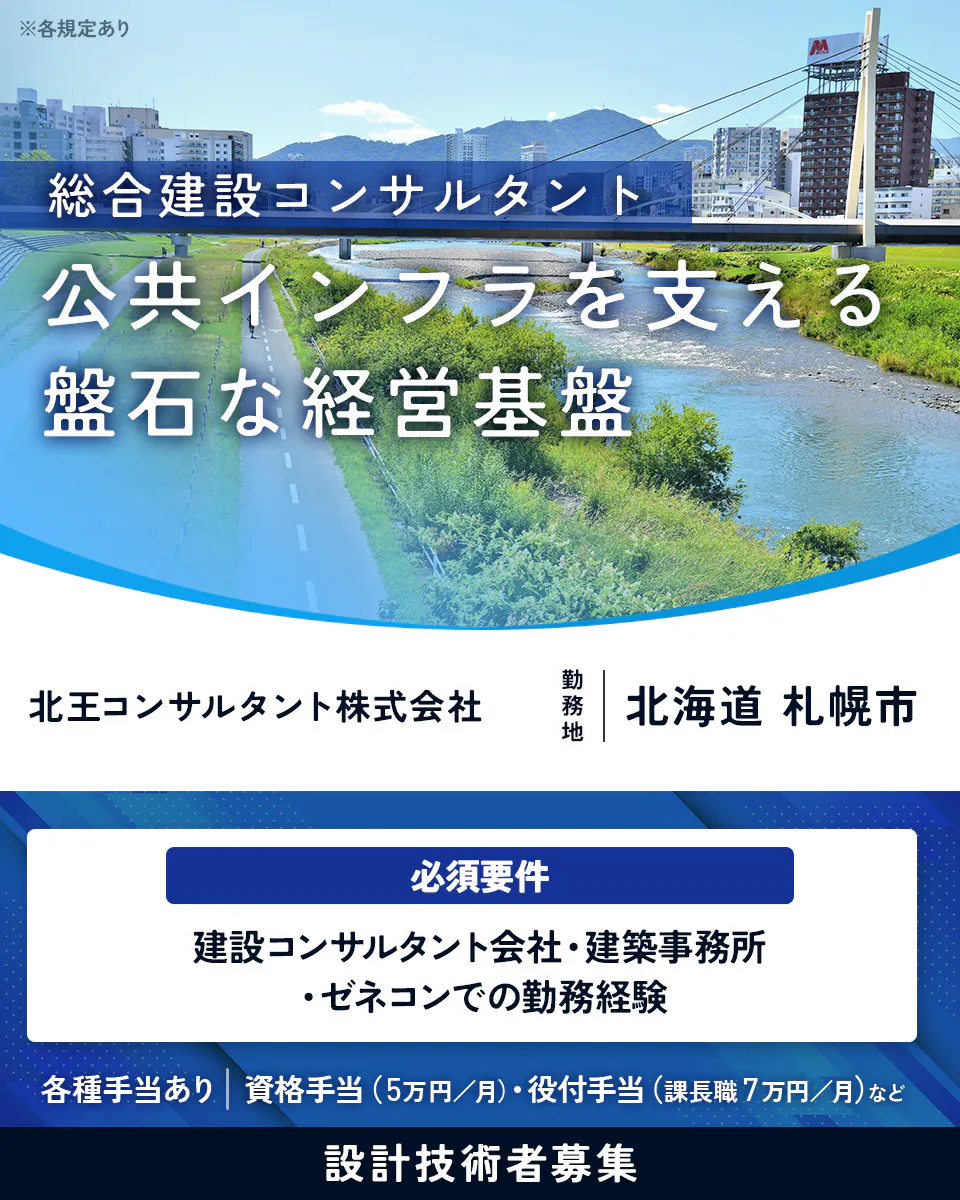 北王コンサルタント株式会社 総合建設コンサルタント 公共インフラを支える 盤石な経営基盤 北王コンサルタント株式会社 勤務地 北海道 札幌市 必須要件 建設コンサルタント会社・建築事務所・ゼネコンでの勤務経験 各種手当あり 資格手当(5万円/月)・役付手当(課長職7万円/月)など 設計技術者募集 ※各規定あり