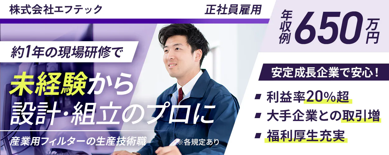 株式会社エフテック 正社員雇用 年収例 650万円 約1年の現場研修で 未経験から 設計・組立のプロに 産業用フィルターの生産技術職 ※各規定あり 安定成長企業で安心！ 利益率20%超 大手企業との取引増 福利厚生充実