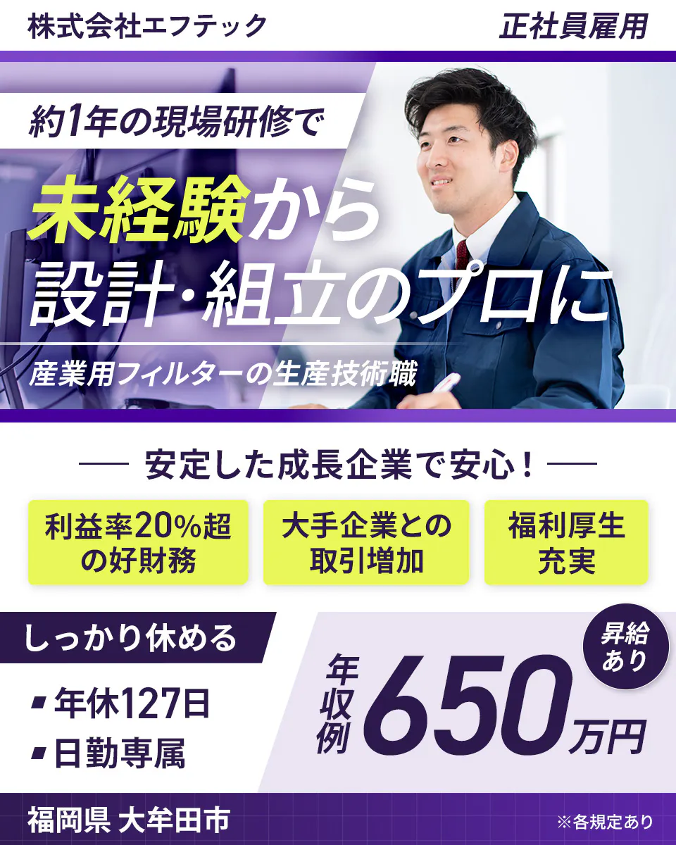 株式会社エフテック 正社員雇用 約1年の現場研修で 未経験から 設計・組立のプロに 産業用フィルターの生産技術職 安定した成長企業で安心! 利益率20%超の好財務 大手企業との取引増加 福利厚生充実 しっかり休める 年休127日 日勤専属 昇給あり 年収例 650万円 福岡県大牟田市 ※各規定あり