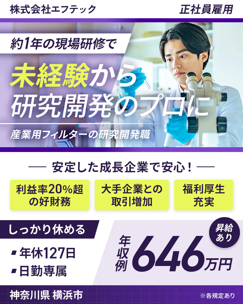 株式会社エフテック 正社員雇用 約1年の現場研修で 未経験から 研究開発のプロに 産業用フィルターの研究開発職 安定した成長企業で安心! 利益率20%超の好財務 大手企業との取引増加 福利厚生充実 しっかり休める 年休127日 日勤専属 昇給あり 年収例 646万円 神奈川県 横浜市 ※各規定あり