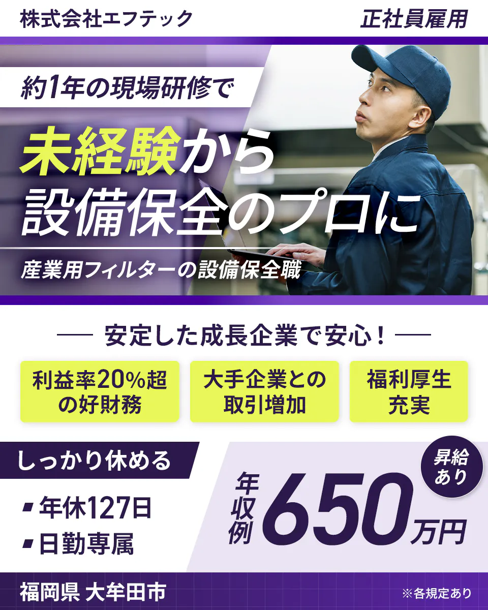 株式会社エフテック 正社員雇用 約1年の現場研修で 未経験から 設備保全のプロに 産業用フィルターの設備保全職 安定した成長企業で安心! 利益率20%超の好財務 大手企業との取引増加 福利厚生充実 しっかり休める ■年休127日 ■日勤専属 年収例 650万円 昇給あり 福岡県 大牟田市 ※各規定あり