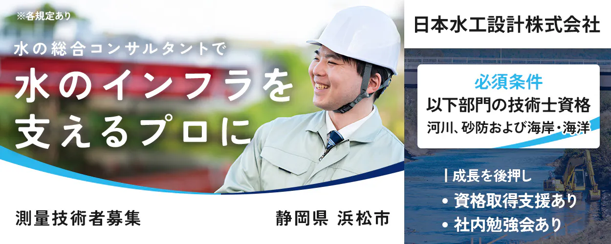 ※各規定あり 水の総合コンサルタントで 水のインフラを支えるプロに 測量技術者募集 静岡県 浜松市 日本水工設計株式会社 必須条件 以下部門の技術士資格 河川、砂防および海岸・海洋 成長を後押し 資格取得支援あり 社内勉強会あり