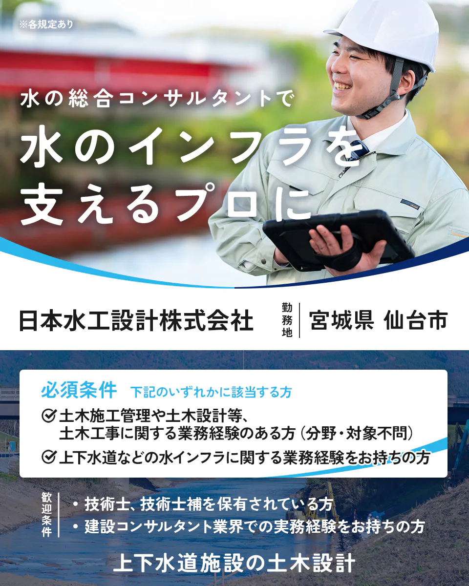 日本水工設計株式会社 ※各規定あり 水の総合コンサルタントで 水のインフラを 支えるプロに 日本水工設計株式会社 勤務地 宮城県 仙台市 必須条件 下記のいずれかに該当する方 土木施工管理や土木設計等、土木工事に関する業務経験のある方（分野・対象不問） 上下水道などの水インフラに関する業務経験をお持ちの方 歓迎条件 ・技術士、技術士補を保有されている方 ・建設コンサルタント業界での実務経験をお持ちの方 上下水道施設の土木設計