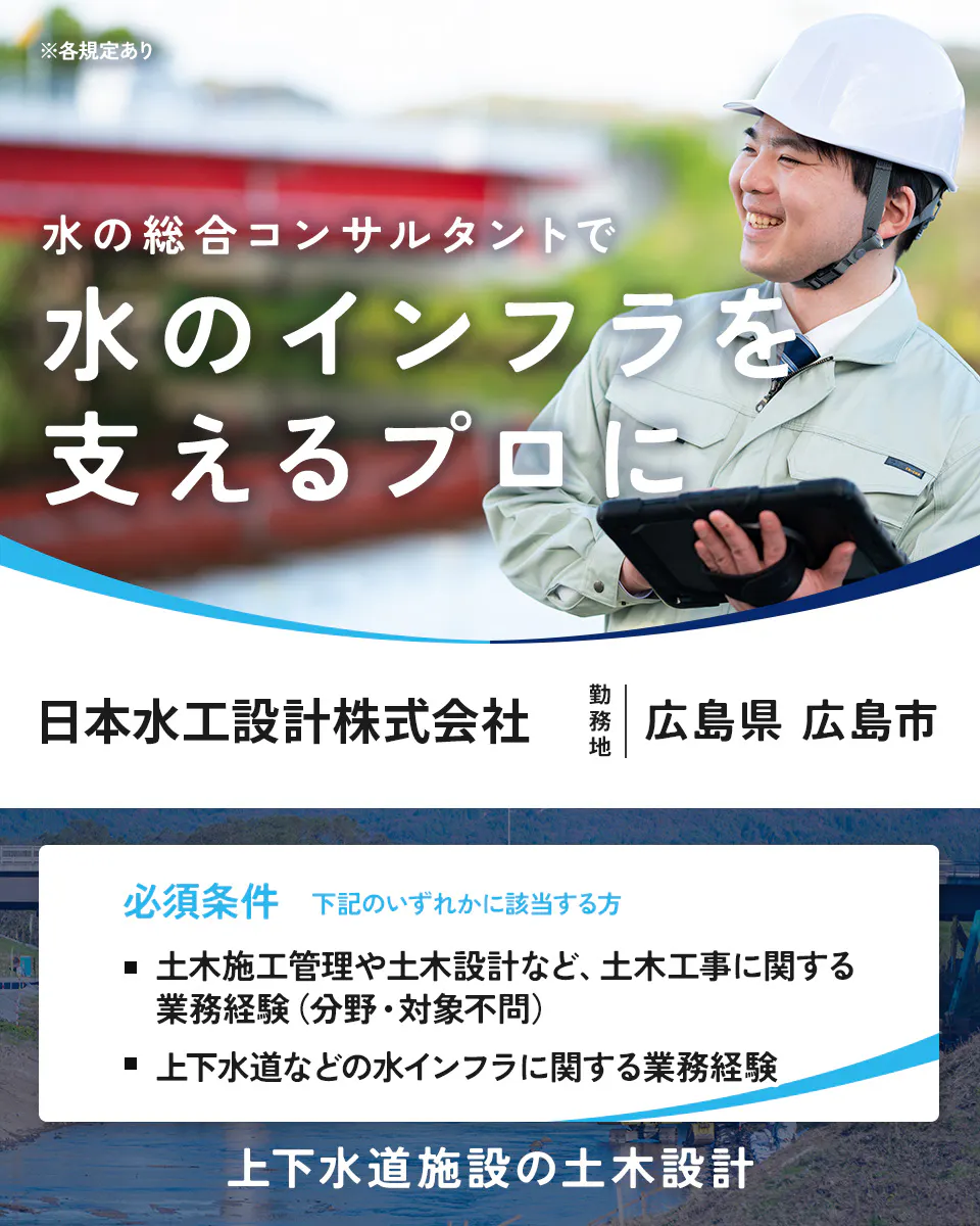 日本水工設計株式会社　各規定あり 水の総合コンサルタントで 水のインフラを 支えるプロに 日本水工設計株式会社 勤務地 広島県 広島市 必須条件 下記のいずれかに該当する方 土木施工管理や土木設計など、土木工事に関する業務経験のある方（分野・対象不問） 上下水道などの水インフラに関する業務経験をお持ちの方 土木設計技術者募集