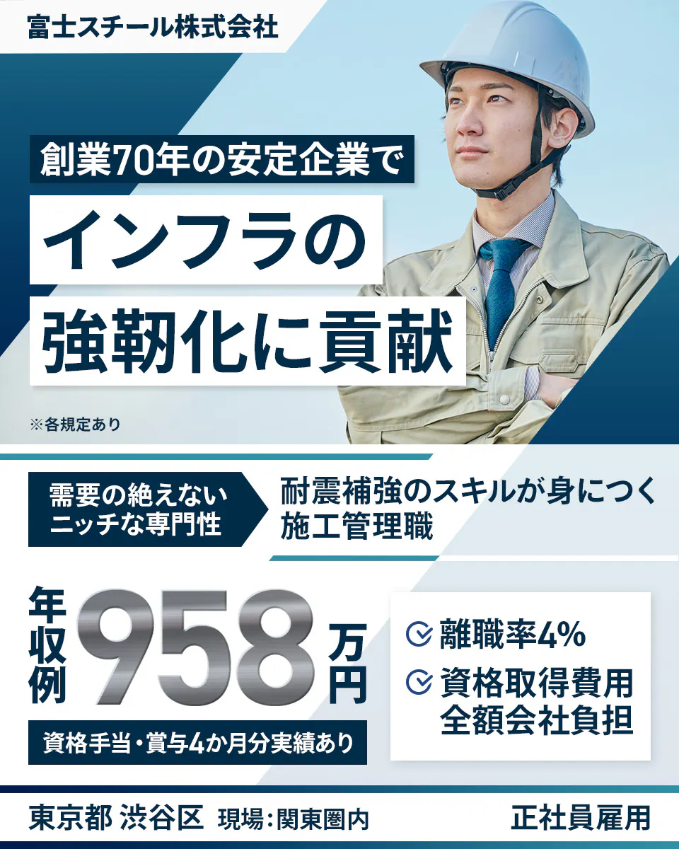 富士スチール株式会社 創業70年の安定企業で インフラの 強靭化に貢献 ※各規定あり 需要の絶えない ニッチな専門性 耐震補強のスキルが身につく 施工管理職 年収例 958万円 資格手当・賞与4か月分実績あり 離職率4% 資格取得費用 全額会社負担 東京都 渋谷区 現場:関東圏内 正社員雇用