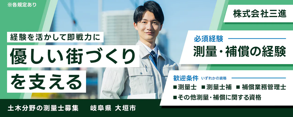 株式会社三進　※各規定あり 経験を活かして即戦力に 優しい街づくり を支える 株式会社三進 必須経験 測量・補償の経験 歓迎条件 いずれかの資格 測量士 測量士補 補償業務管理士 その他測量・補償に関する資格 土木分野の測量士募集 岐阜県 大垣市