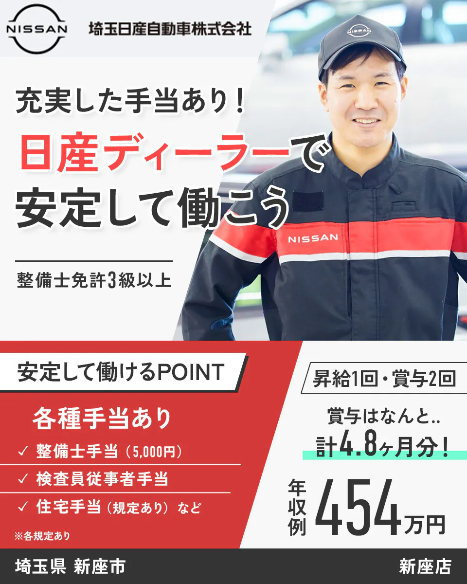 埼玉日産自動車株式会社 NISSAN 埼玉日産自動車株式会社 充実した手当あり！ 日産ディーラーで 安定して働こう 整備士免許3級以上 安定して働けるPOINT 昇給1回・賞与2回 各種手当あり 賞与はなんと.. 整備士手当（5,000円） 計4.8ヶ月分！ 検査員従事者手当 住宅手当（規定あり）など 年収例 454万円 ※各規定あり　新座店　埼玉県　新座市