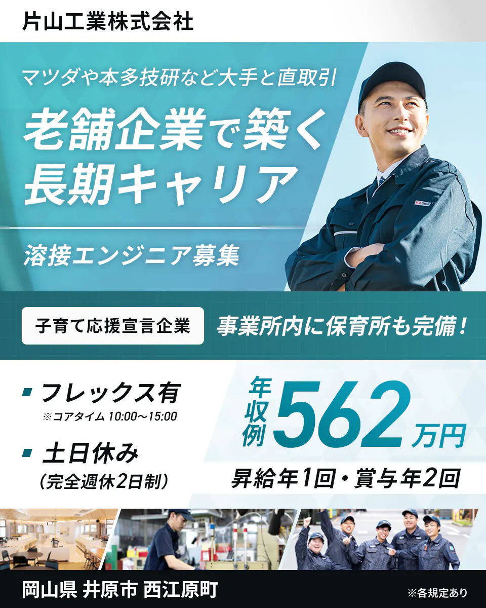 片山工業株式会社 　マツダや本多技研など大手と直取引 　老舗企業で築く長期キャリア 　溶接エンジニア募集 　子育て応援宣言企業 　事業所内に保育所も完備! 　フレックス有 　※コアタイム 10:00〜15:00 　土日休み (完全週休2日制) 　年収例 562万円 　昇給年1回・賞与年2回 　岡山県 井原市 西江原町 　※各規定あり