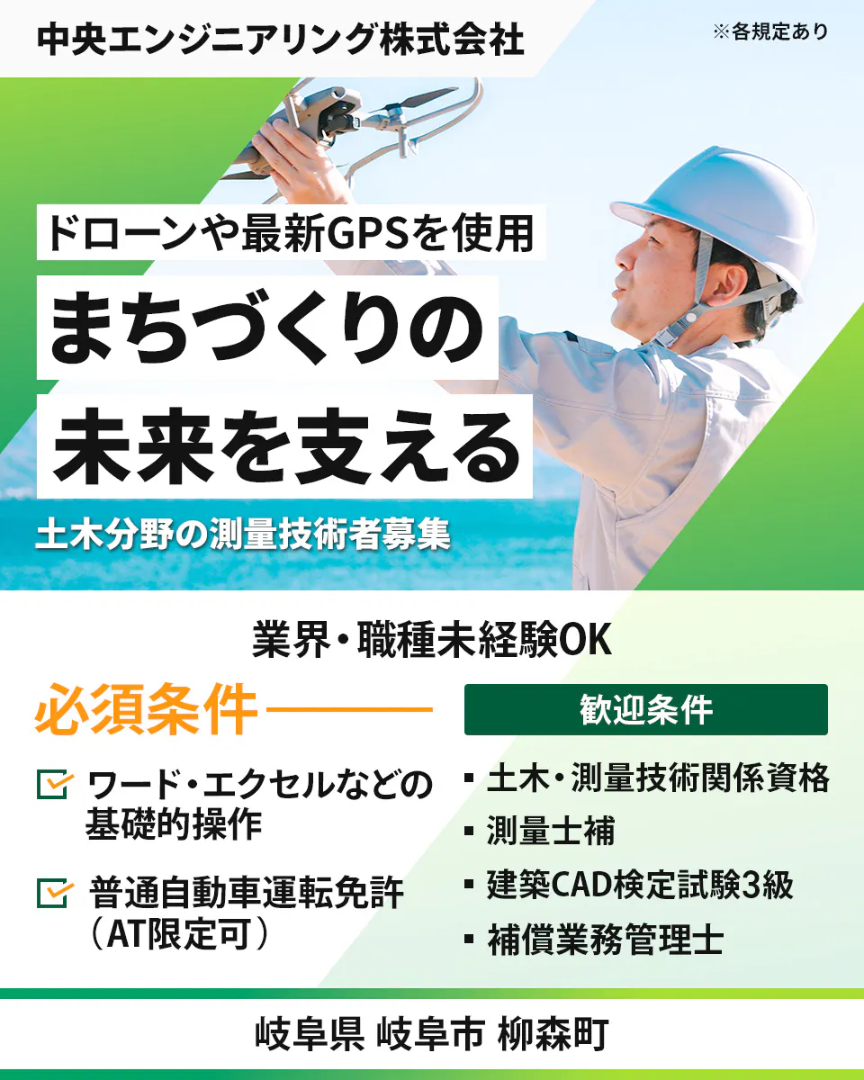 中央エンジニアリング株式会社 ※各規定あり ドローンや最新GPSを使用 まちづくりの 未来を支える 土木分野の測量技術者募集 業界・職種未経験OK 必須条件 ワード・エクセルなどの基礎的操作 普通自動車運転免許（AT限定可） 歓迎条件 土木・測量技術関係資格 測量士補 建築CAD検定試験3級 補償業務管理士 岐阜県 岐阜市 柳森町