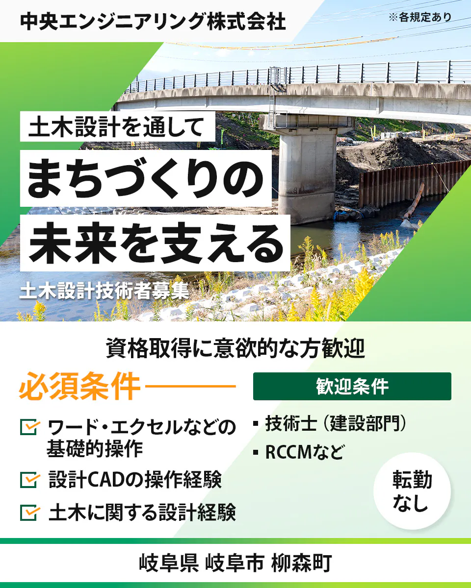 中央エンジニアリング株式会社 ※各規定あり 土木設計を通して まちづくりの 未来を支える 土木設計技術者募集 資格取得に意欲的な方歓迎 必須条件 歓迎条件 ワード・エクセルなどの基礎的操作 設計CADの操作経験 土木に関する設計経験 ・技術士(建設部門) ・RCCMなど 転勤なし 岐阜県 岐阜市 柳森町