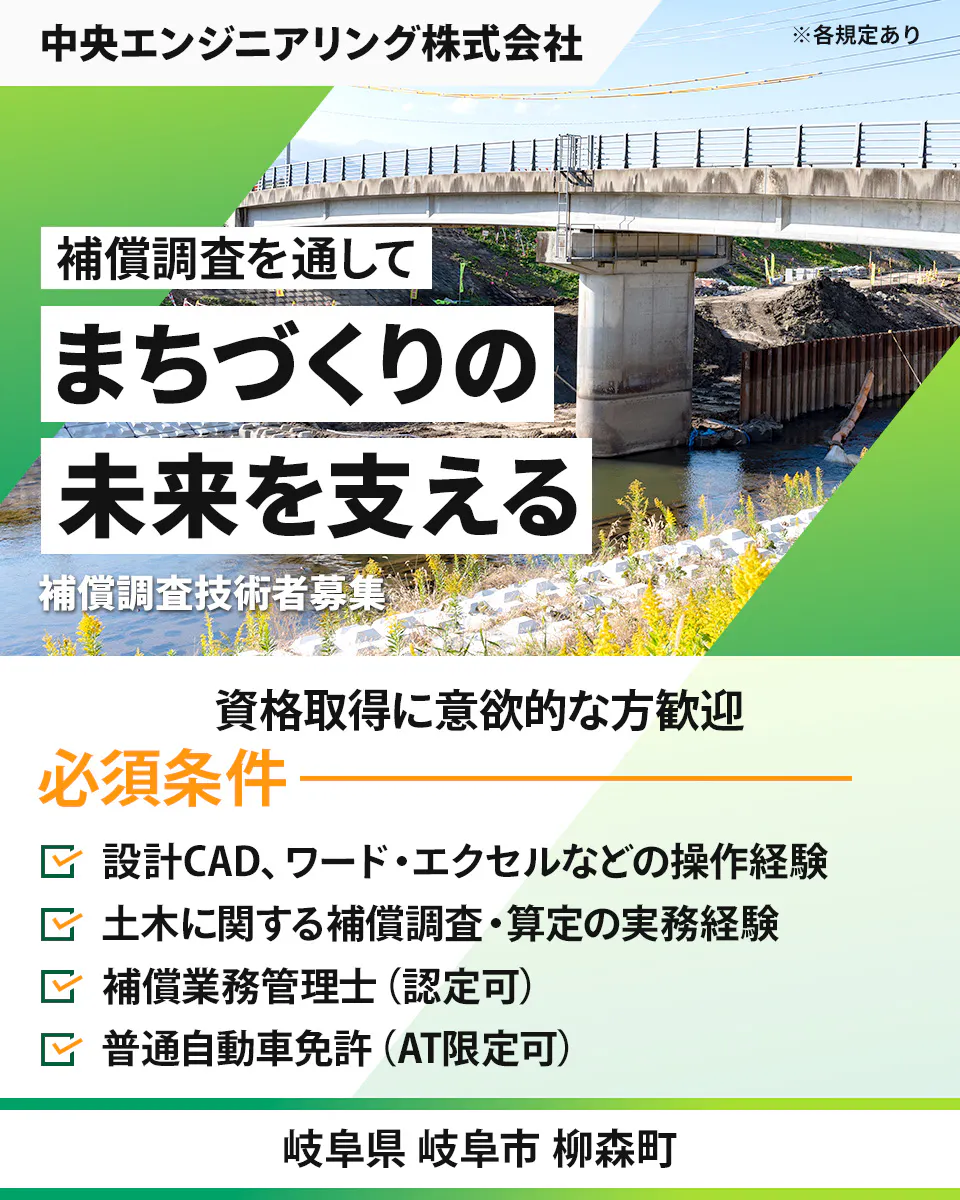 中央エンジニアリング株式会社 ※各規定あり 補償調査を通して まちづくりの 未来を支える 補償調査技術者募集 資格取得に意欲的な方歓迎 必須条件 設計CAD、ワード・エクセルなどの操作経験 土木に関する補償調査・算定の実務経験 補償業務管理士(認定可) 普通自動車免許(AT限定可) 岐阜県 岐阜市 柳森町