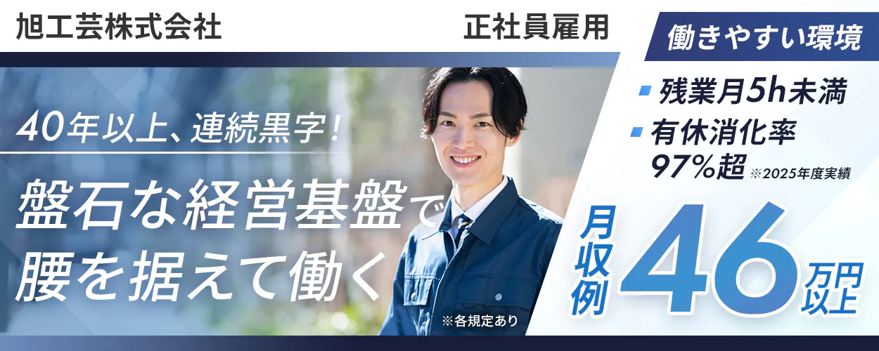 旭工芸株式会社 　正社員雇用 　40年以上、連続黒字！ 　盤石な経営基盤で 腰を据えて働く 　※各規定あり 　働きやすい環境　 残業平均5h未満 　有休消化率 97%超 　※2025年度実績 　月収例 46万円以上 　