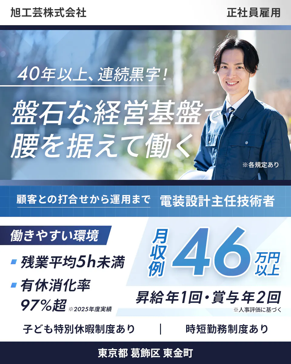 旭工芸株式会社 　正社員雇用 40年以上、連続黒字！ 　盤石な経営基盤で 腰を据えて働く 　※各規定あり 　顧客との打合せから運用まで 　電装設計主任技術者　 働きやすい環境　 残業平均5h未満 　有休消化率 97%超 　※2025年度実績 　月収例 46万円以上 　昇給年1回・賞与年2回 　※人事評価に基づく 　子ども特別休暇制度あり 　時短勤務制度あり 　東京都 葛飾区 東金町