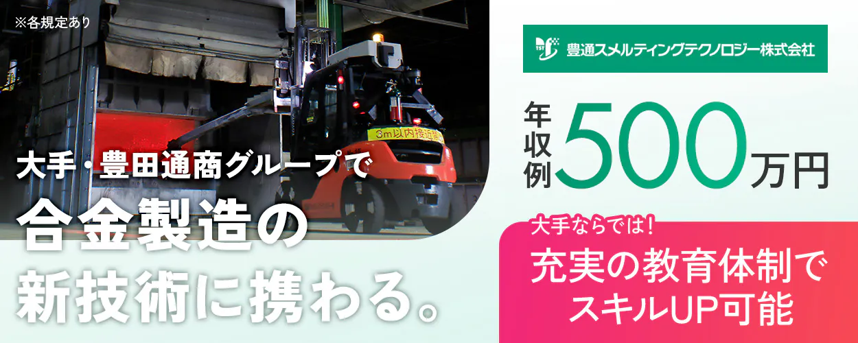 豊通スメルティングテクノロジー株式会社 大手・豊田通商グループで合金製造の新技術に携わる。 大手ならでは!充実の教育体制でスキルUP可能 ※各規定あり