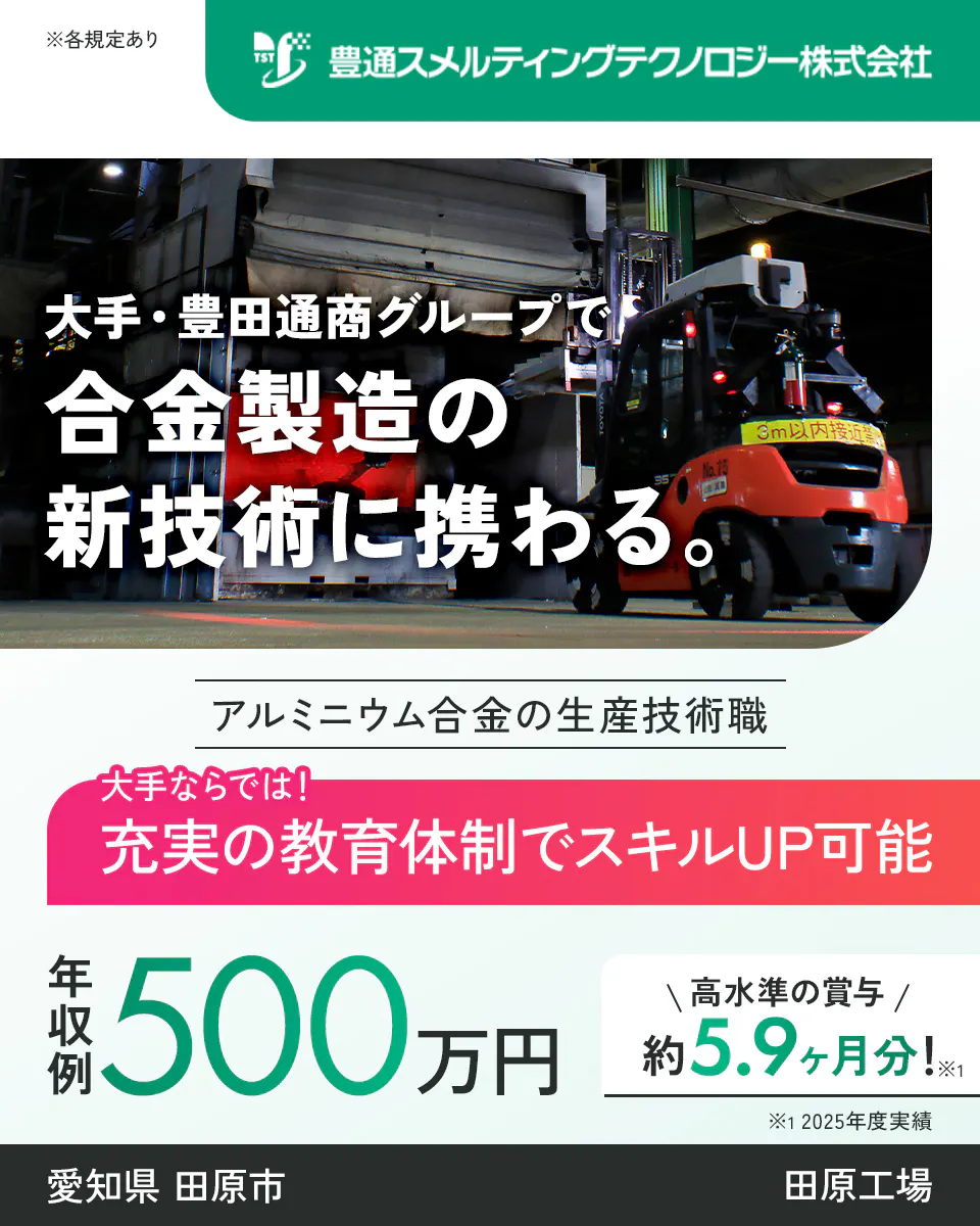 豊通スメルティングテクノロジー株式会社 大手・豊田通商グループで合金製造の新技術に携わる。 大手ならでは!充実の教育体制でスキルUP可能 年収例500万円 \高水準の賞与/約5.9ヶ月分! ※2025年度実績 愛知県田原市 田原工場 アルミニウム合金の生産技術職 ※各規定あり