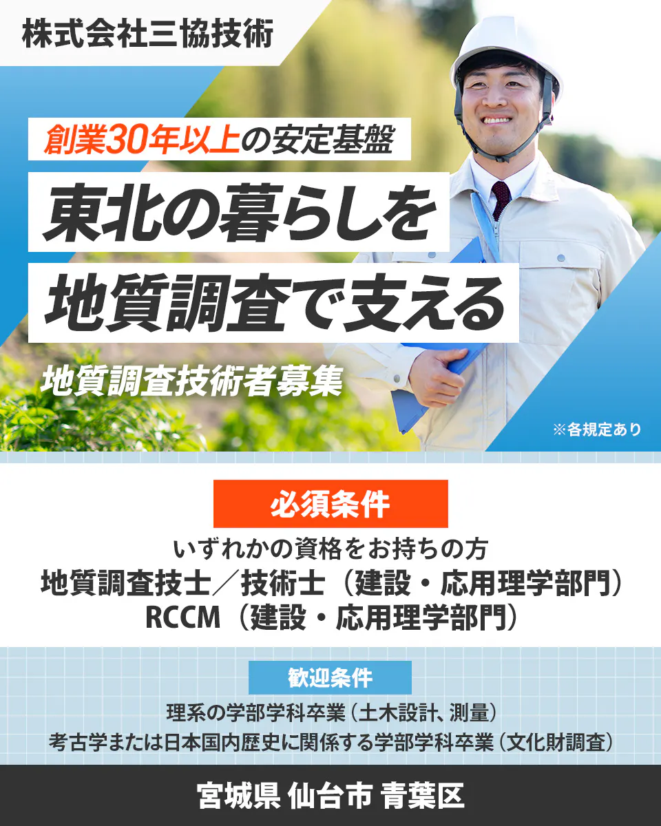 株式会社三協技術 創業30年以上の安定基盤 東北の暮らしを 地質調査で支える 地質調査技術者募集 ※各規定あり 必須条件 いずれかの資格をお持ちの方 地質調査技士／技術士（建設・応用理学部門） RCCM（建設・応用理学部門） 歓迎条件 理系の学部学科卒業（土木設計、測量） 考古学または日本国内歴史に関係する学部学科卒業（文化財調査） 宮城県 仙台市 青葉区
