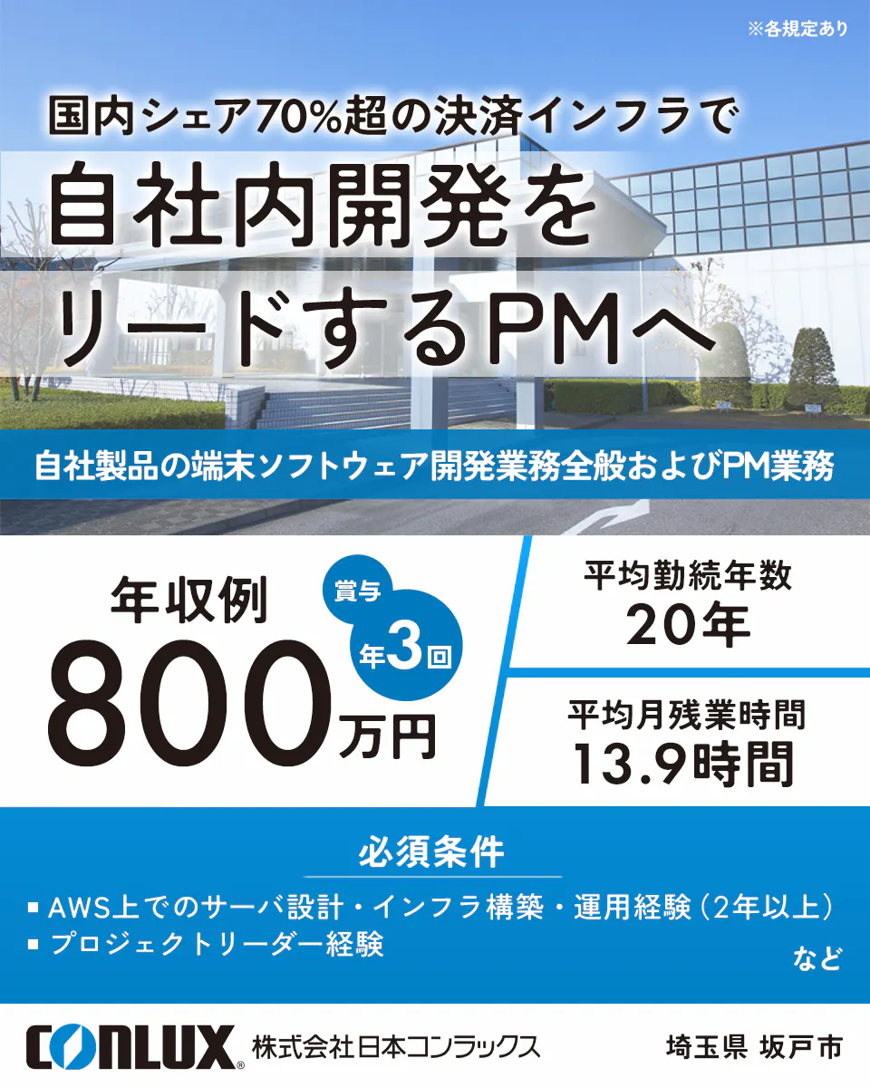 株式会社日本コンラックス　※各規定あり 国内シェア70%超の決済インフラで 自社内開発を リードするPMへ 自社製品の端末ソフトウェア開発業務全般およびPM業務 年収例 賞与年3回 800万円 平均勤続年数 20年 平均月残業時間 13.9時間 必須条件 ■ AWS上でのサーバ設計・インフラ構築・運用経験（2年以上） ■ プロジェクトリーダー経験 など CONLUX 株式会社日本コンラックス 埼玉県 坂戸市