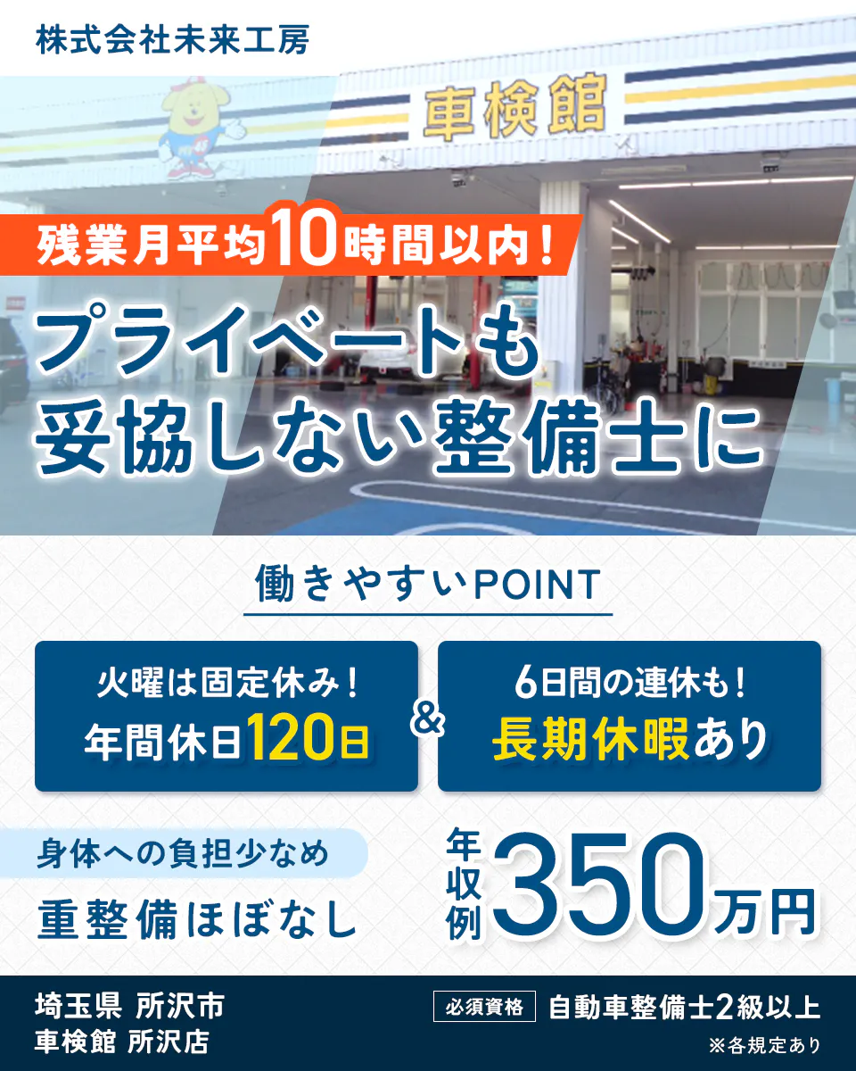 株式会社未来工房　残業月平均10時間以内！　プライベートも妥協しない整備士に　働きやすいPOINT　火曜は固定休み！　年間休日120日　6日間の連休も！　長期休暇あり　身体への負担少なめ　重整備ほぼなし　年収例 350万円　埼玉県 所沢市　車検館 所沢店　必須資格　自動車整備士2級以上　※各規定あり