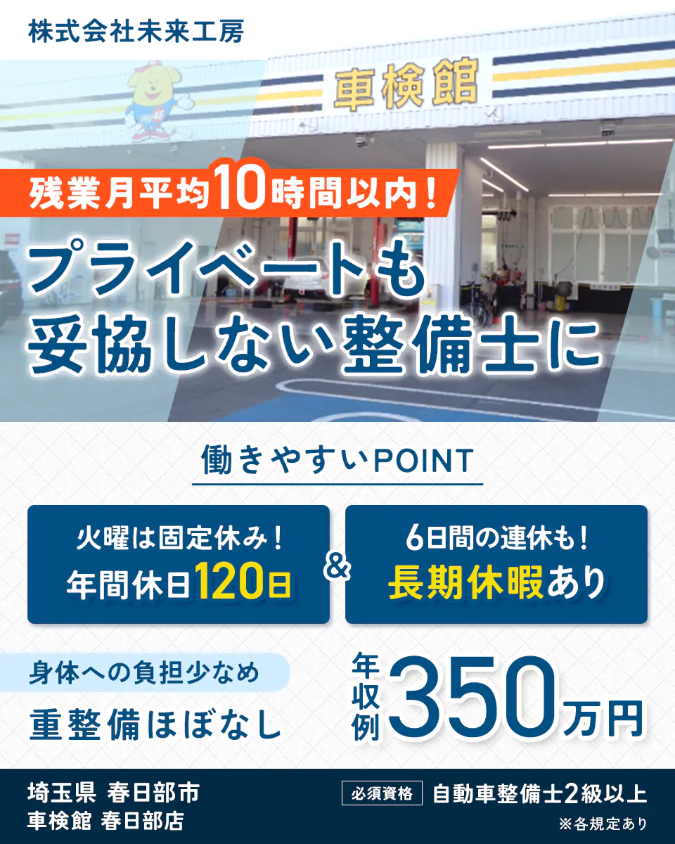 株式会社未来工房　残業月平均10時間以内！　プライベートも妥協しない整備士に　働きやすいPOINT　火曜は固定休み！　年間休日120日　6日間の連休も！　長期休暇あり　身体への負担少なめ　重整備ほぼなし　年収例 350万円　埼玉県 春日部市　車検館 春日部店　必須資格　自動車整備士2級以上　※各規定あり