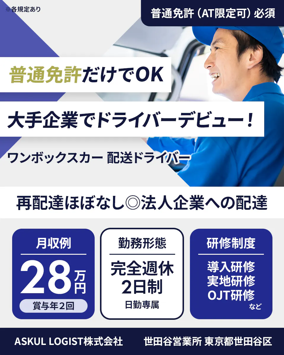 ASKUL LOGIST株式会社 ※各規定あり 普通免許（AT限定可）必須 普通免許だけでOK 大手企業でドライバーデビュー！ ワンボックスカー 配送ドライバー 再配達ほぼなし◎法人企業への配達 月収例 28万円 賞与年2回 勤務形態 完全週休2日制 日勤専属 研修制度 導入研修 実地研修 OJT研修 など ASKUL LOGIST株式会社 世田谷営業所 東京都世田谷区