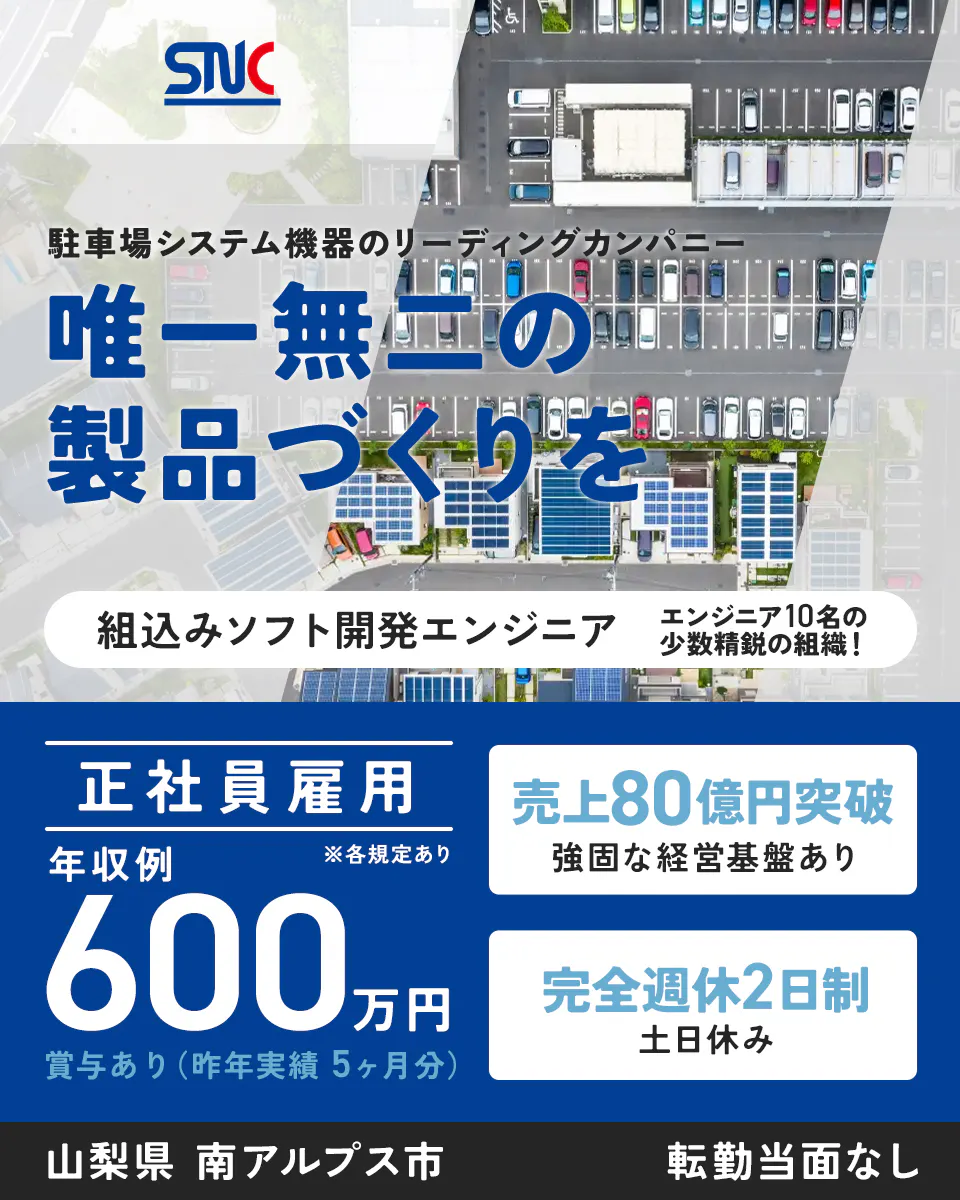 サニカ SNC 駐車場システム機器のリーディングカンパニー 唯一無二の 製品づくりを 組込みソフト開発エンジニア エンジニア10名の 少数精鋭の組織! 正社員雇用 年収例 ※各規定あり 600万円 賞与あり(昨年実績5ヶ月分) 売上80億円突破 強固な経営基盤あり 完全週休2日制 土日休み 山梨県 南アルプス市 転勤当面なし