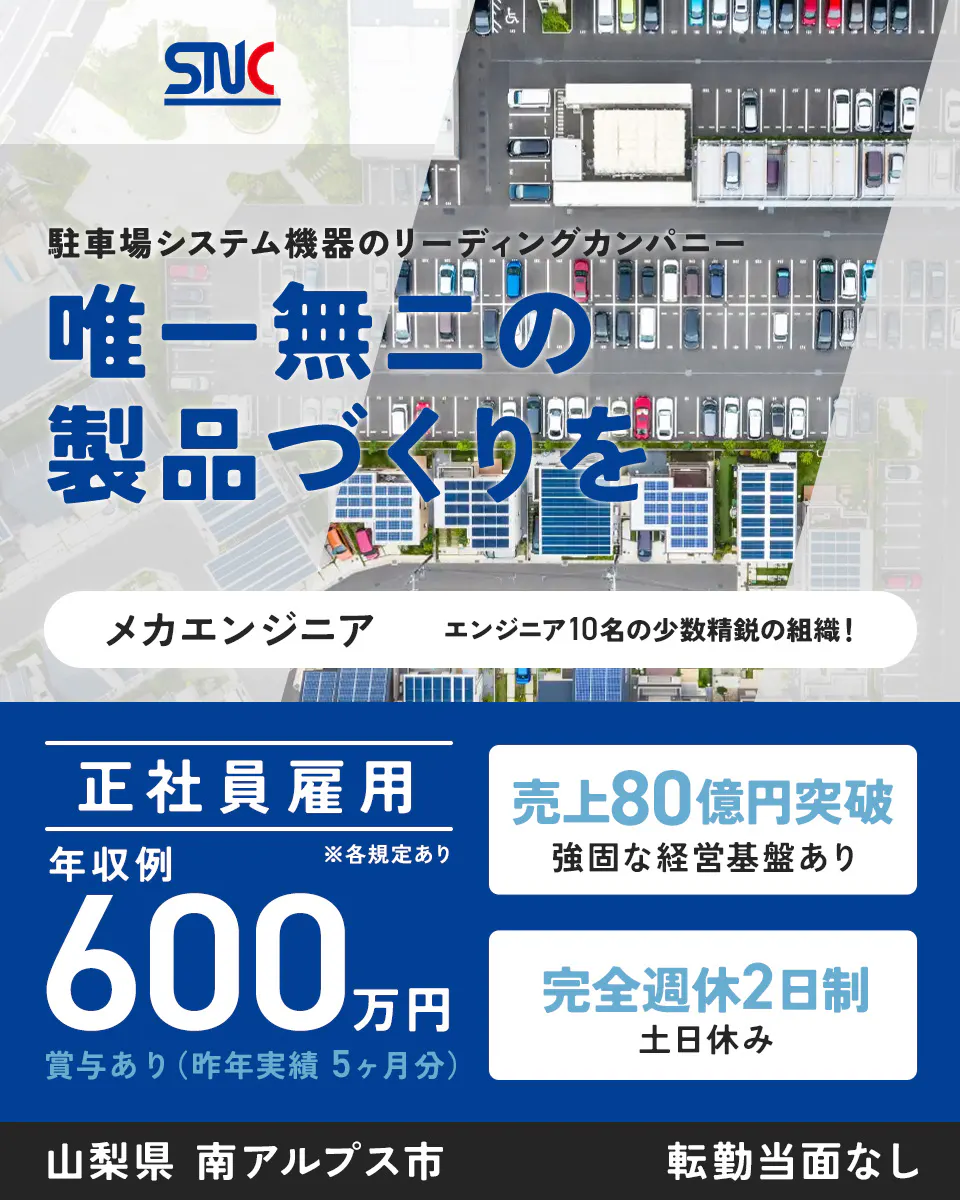 サニカ　SNC 駐車場システム機器のリーディングカンパニー 唯一無二の 製品づくりを 組込みソフト開発エンジニア エンジニア10名の 少数精鋭の組織！ 正社員雇用 年収例 ※各規定あり 600万円 賞与あり（昨年実績5ヶ月分） 売上80億円突破 強固な経営基盤あり 完全週休2日制 土日休み 山梨県 南アルプス市 転勤当面なし
