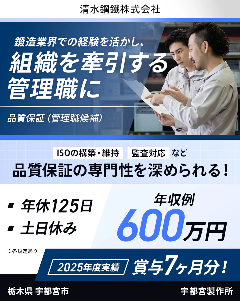 清水鋼鐵株式会社 鍛造業界での経験を活かし、組織を牽引する管理職に 品質保証(管理職候補) ISOの構築・維持、監査対応など品質保証の専門性を深められる! 年休125日 土日休み 年収例600万円 2025年度実績 賞与7ヶ月分! 栃木県宇都宮市 宇都宮製作所 ※各規定あり