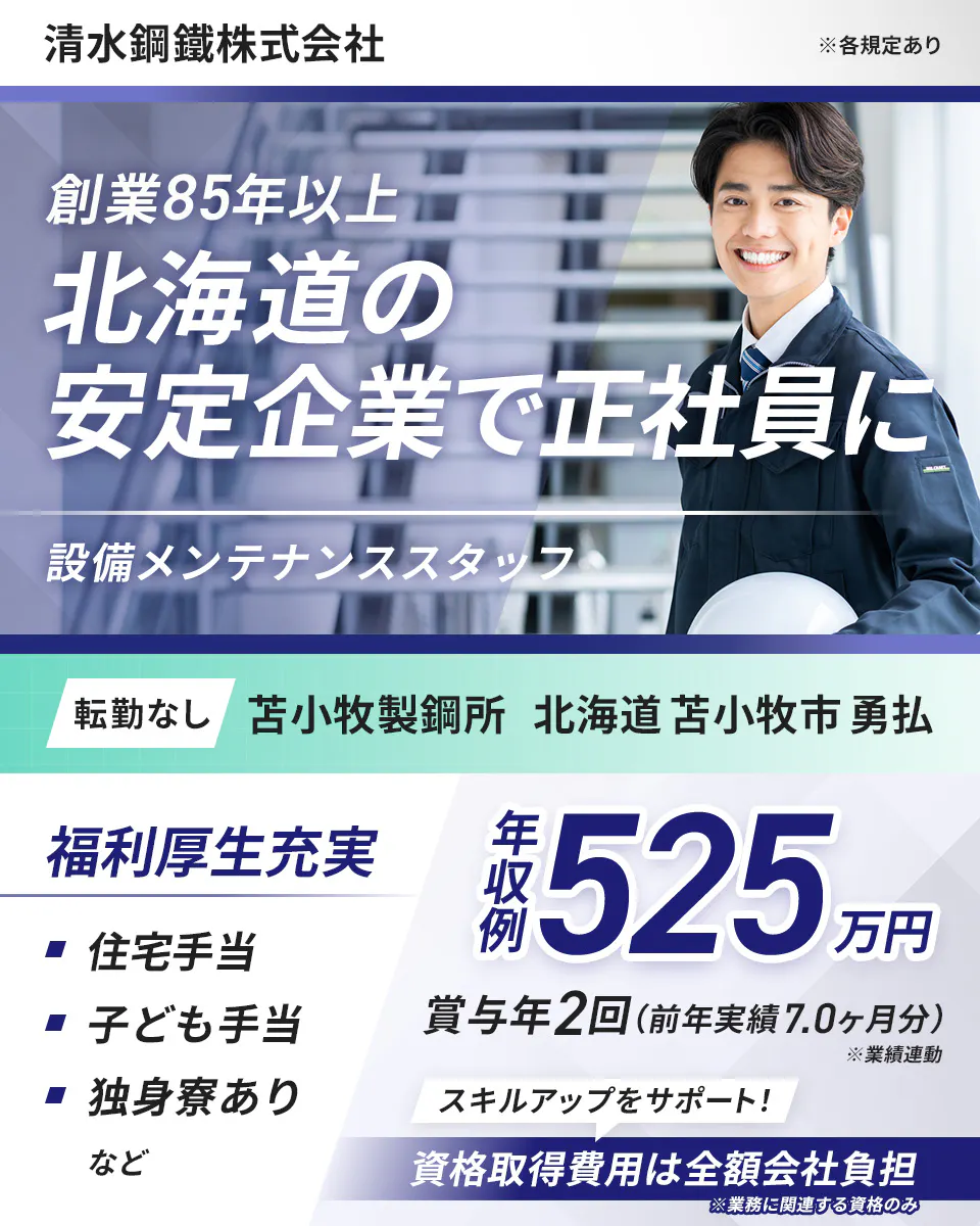 清水鋼鐵株式会社 ※各規定あり 創業85年以上 北海道の 安定企業で正社員に 設備メンテナンススタッフ 転勤なし 苫小牧製鋼所 北海道苫小牧市勇払 福利厚生充実 住宅手当 子ども手当 独身寮あり など 年収例525万円 賞与年2回(前年実績7.0ヶ月分) ※業績連動 スキルアップをサポート! 資格取得費用は全額会社負担 ※業務に関連する資格のみ