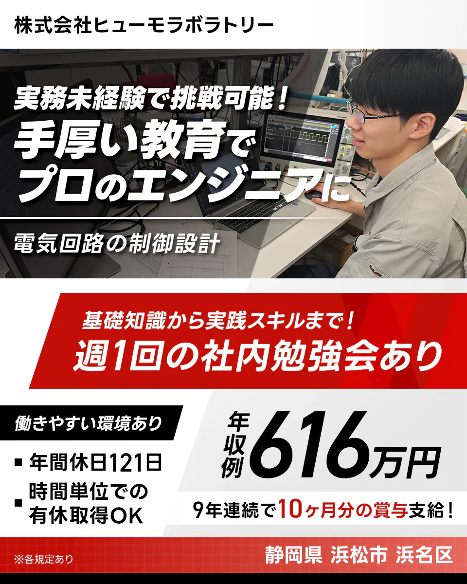 株式会社ヒューモラボラトリー 実務未経験で挑戦可能! 手厚い教育でプロのエンジニアに 電気回路の制御設計 基礎知識から実践スキルまで!週1回の社内勉強会あり 年収例616万円 9年連続で10ヶ月分の賞与支給! 働きやすい環境あり 年間休日121日 時間単位での有休取得OK 静岡県浜松市浜名区 ※各規定あり