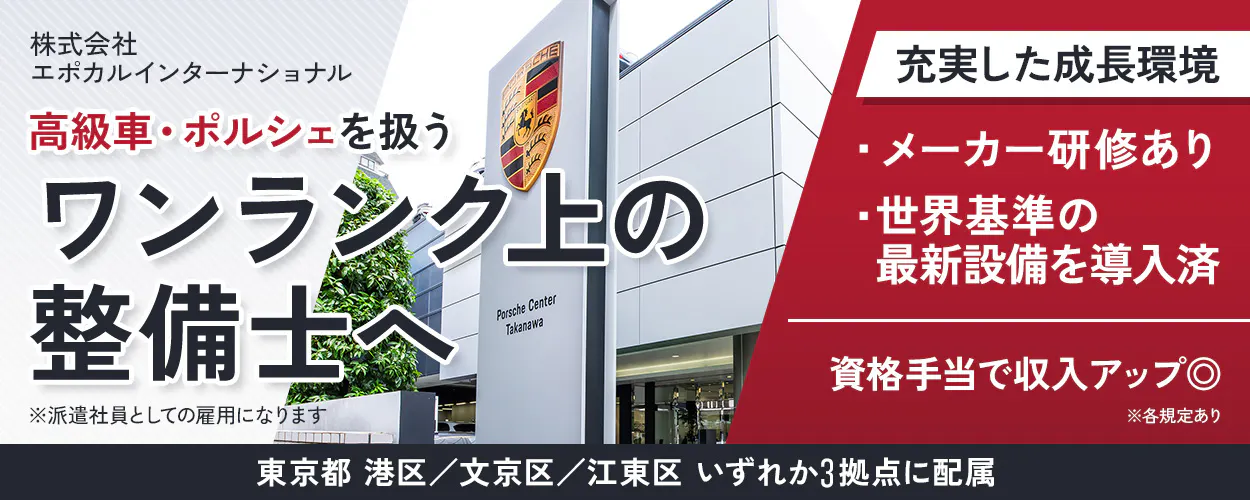 株式会社エポカルインターナショナル 高級車・ポルシェを扱うワンランク上の整備士へ 自動車整備士3級以上 ※派遣社員としての雇用になります 充実した成長環境 メーカー研修あり 世界基準の最新設備を導入済 1年目からレースメカニックにも挑戦可能! ポルシェ認定資格あり ゴールド資格取得で月5万円支給! 年収例400万円 年間休日120日 東京都港区/文京区/江東区いずれか3拠点に配属 ※各規定あり