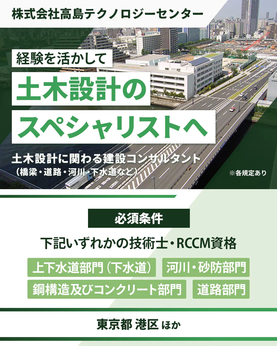 株式会社高島テクノロジーセンター 経験を活かして土木設計のスペシャリストへ 土木設計に関わる建設コンサルタント(橋梁・道路・河川・下水道など) 必須条件|下記いずれかの技術し・RCCM資格 上下水道部門(下水道) 河川・砂防部門 鋼構造及びコンクリート部門 道路部門 東京都港区 ほか ※各規定あり