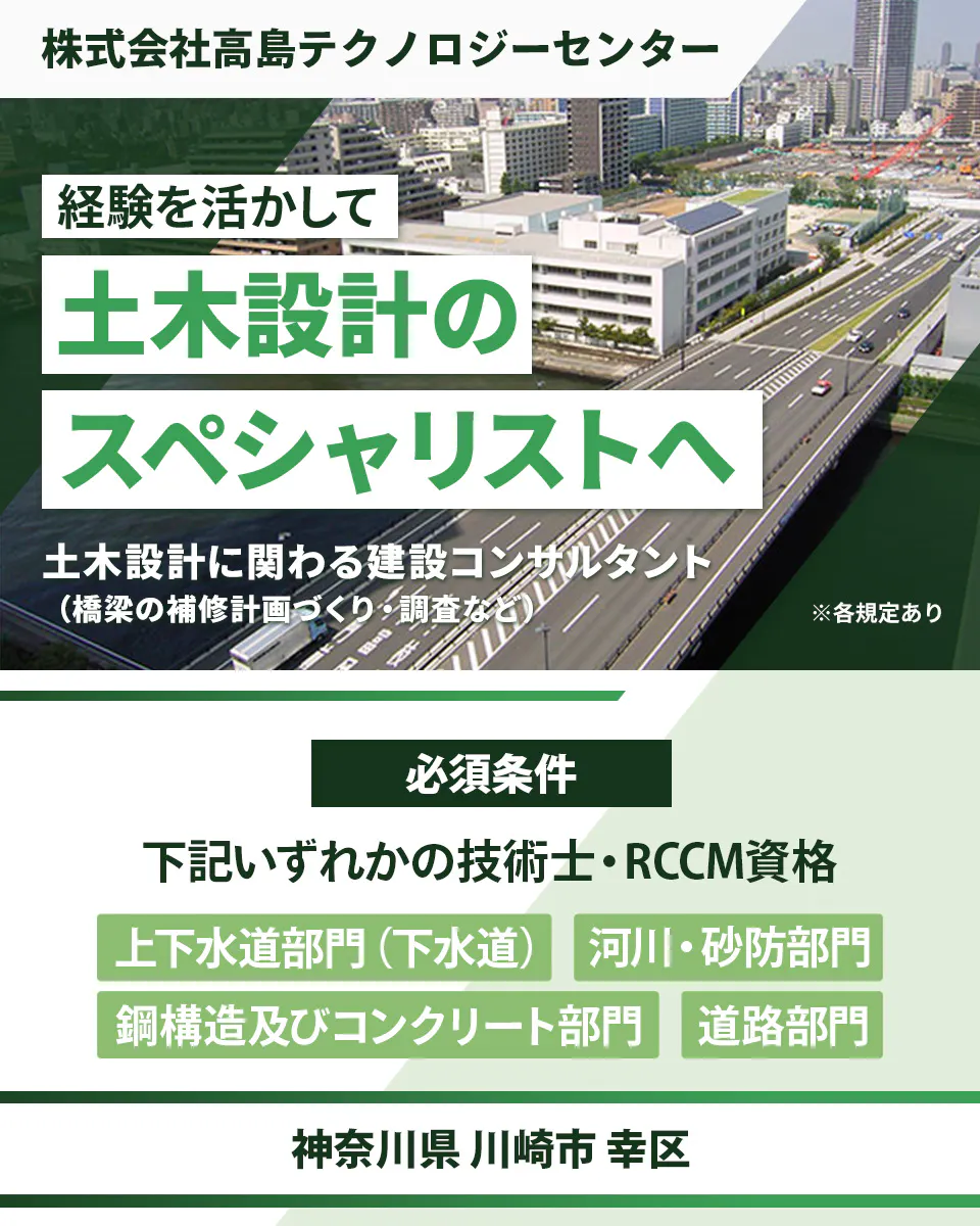 株式会社高島テクノロジーセンター 経験を活かして 土木設計の スペシャリストへ 土木設計に関わる建設コンサルタント(橋梁の補修計画づくり・調査など) ※各規定あり 必須条件 下記いずれかの技術士・RCCM資格 上下水道部門(下水道) 河川・砂防部門 鋼構造及びコンクリート部門 道路部門 神奈川県 川崎市 幸区