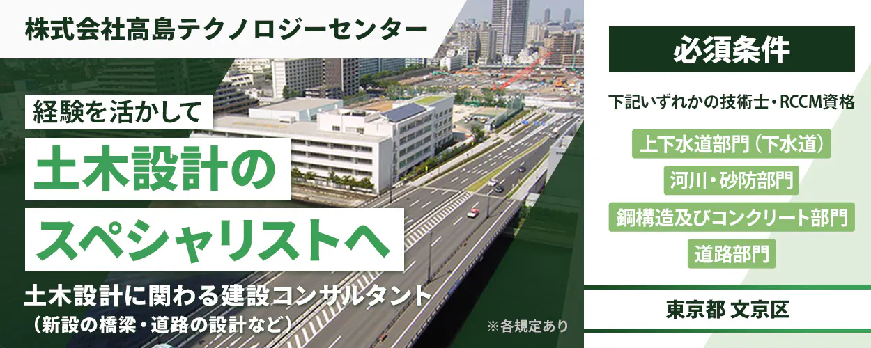 株式会社高島テクノロジーセンター 必須条件 経験を活かして 下記いずれかの技術士・RCCM資格 土木設計の 上下水道部門(下水道) 河川・砂防部門 スペシャリストへ 鋼構造及びコンクリート部門 道路部門 土木設計に関わる建設コンサルタント(新設の橋梁・道路の設計など) ※各規定あり 東京都 文京区